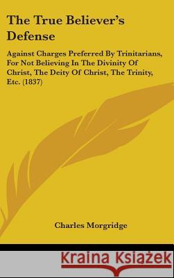 The True Believer's Defense: Against Charges Preferred By Trinitarians, For Not Believing In The Divinity Of Christ, The Deity Of Christ, The Trini Morgridge, Charles 9781437426960 