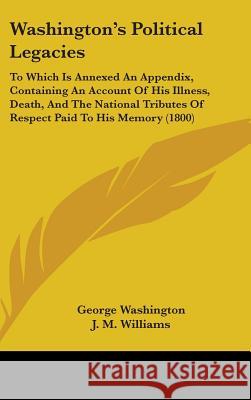 Washington's Political Legacies: To Which Is Annexed An Appendix, Containing An Account Of His Illness, Death, And The National Tributes Of Respect Pa George Washington 9781437430424