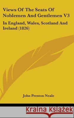 Views Of The Seats Of Noblemen And Gentlemen V3: In England, Wales, Scotland And Ireland (1826) John Preston Neale 9781437432046 