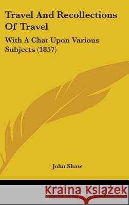 Travel And Recollections Of Travel: With A Chat Upon Various Subjects (1857) John Shaw 9781437435856
