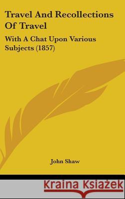 Travel And Recollections Of Travel: With A Chat Upon Various Subjects (1857) John Shaw 9781437435856 