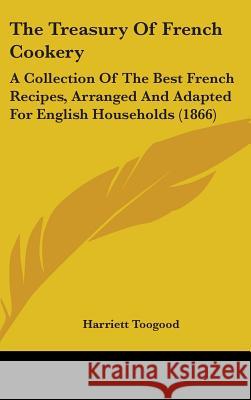 The Treasury Of French Cookery: A Collection Of The Best French Recipes, Arranged And Adapted For English Households (1866) Toogood, Harriett 9781437437263 