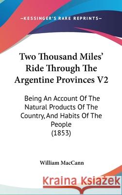 Two Thousand Miles' Ride Through The Argentine Provinces V2: Being An Account Of The Natural Products Of The Country, And Habits Of The People (1853) Maccann, William 9781437439595 