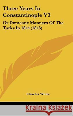 Three Years In Constantinople V3: Or Domestic Manners Of The Turks In 1844 (1845) Charles White 9781437441338