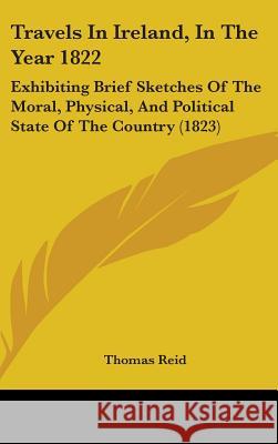 Travels In Ireland, In The Year 1822: Exhibiting Brief Sketches Of The Moral, Physical, And Political State Of The Country (1823) Thomas Reid 9781437441925 