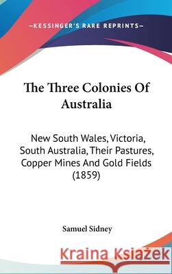 The Three Colonies Of Australia: New South Wales, Victoria, South Australia, Their Pastures, Copper Mines And Gold Fields (1859) Samuel Sidney 9781437442465 
