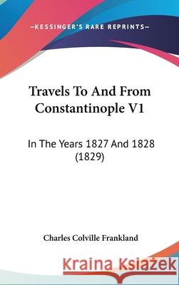 Travels To And From Constantinople V1: In The Years 1827 And 1828 (1829) Frankland, Charles Colville 9781437443332 