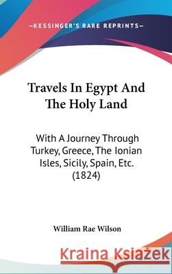 Travels In Egypt And The Holy Land: With A Journey Through Turkey, Greece, The Ionian Isles, Sicily, Spain, Etc. (1824) William Rae Wilson 9781437444346 