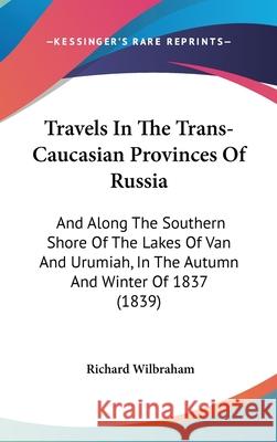 Travels In The Trans-Caucasian Provinces Of Russia: And Along The Southern Shore Of The Lakes Of Van And Urumiah, In The Autumn And Winter Of 1837 (18 Wilbraham, Richard 9781437444612 