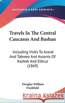 Travels In The Central Caucasus And Bashan: Including Visits To Ararat And Tabreez And Ascents Of Kazbek And Elbruz (1869) Douglas Freshfield 9781437445091 