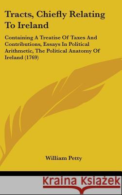 Tracts, Chiefly Relating To Ireland: Containing A Treatise Of Taxes And Contributions, Essays In Political Arithmetic, The Political Anatomy Of Irelan William Petty 9781437445282