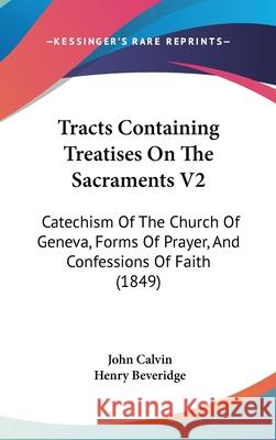 Tracts Containing Treatises On The Sacraments V2: Catechism Of The Church Of Geneva, Forms Of Prayer, And Confessions Of Faith (1849) John Calvin 9781437445619