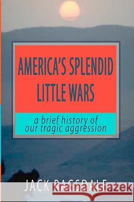 America's Splendid Little Wars: A Brief History Of Our Tragic Aggression Ragsdale, Jack 9781438203461