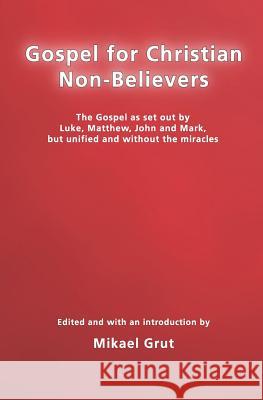 Gospel for Christian Non-believers: The Gospel as Set Out by Luke, Matthew, John and Mark, But Unified into One Consecutive Narrative, without the Miracles, and with the God-concept Minimised Mikael Grut 9781438263397 CreateSpace