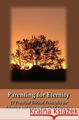 Parenting for Eternity: 17 Practical Biblical Principles for Effective and Successful Child Training J. C. Ryle 9781438276403 Createspace