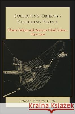 Collecting Objects/Excluding People: Chinese Subjects and American Visual Culture, 1830-1900 Lenore Metrick-Chen 9781438443263 State University of New York Press