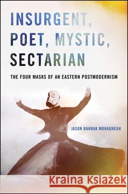 Insurgent, Poet, Mystic, Sectarian: The Four Masks of an Eastern Postmodernism Jason Bahbak Mohaghegh 9781438456102 State University of New York Press