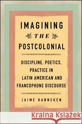 Imagining the Postcolonial: Discipline, Poetics, Practice in Latin American and Francophone Discourse Jaime Hanneken 9781438456225 State University of New York Press