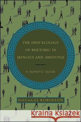 The Deep Ecology of Rhetoric in Mencius and Aristotle: A Somatic Guide Douglas Robinson 9781438461069 State University of New York Press