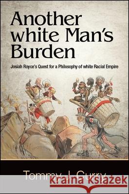 Another White Man's Burden: Josiah Royce's Quest for a Philosophy of White Racial Empire Tommy J. Curry 9781438470733 State University of New York Press