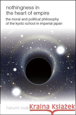 Nothingness in the Heart of Empire: The Moral and Political Philosophy of the Kyoto School in Imperial Japan Harumi Osaki 9781438473093