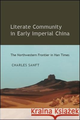 Literate Community in Early Imperial China: The Northwestern Frontier in Han Times Charles Sanft 9781438475134 State University of New York Press