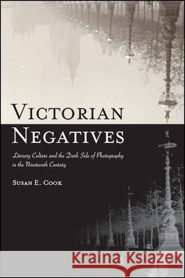 Victorian Negatives: Literary Culture and the Dark Side of Photography in the Nineteenth Century Susan E. Cook 9781438475370