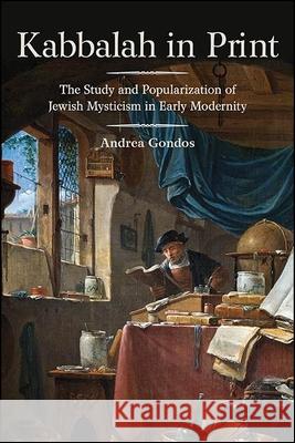 Kabbalah in Print: The Study and Popularization of Jewish Mysticism in Early Modernity Andrea Gondos 9781438479712 State University of New York Press