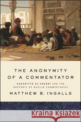 The Anonymity of a Commentator: Zakariyyā Al-Anṣārī And the Rhetoric of Muslim Commentaries Ingalls, Matthew B. 9781438485188
