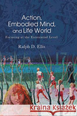 Action, Embodied Mind, and Life World: Focusing at the Existential Level Ralph D. Ellis 9781438494715 State University of New York Press