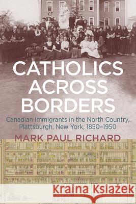Catholics Across Borders: Canadian Immigrants in the North Country, Plattsburgh, New York, 1850-1950 Mark Paul Richard 9781438496214 State University of New York Press