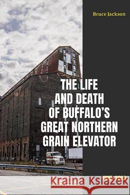 The Life and Death of Buffalo's Great Northern Grain Elevator: 1897-2023 Bruce Jackson 9781438497037 Excelsior Editions/State University of New Yo