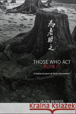 Those Who ACT Ruin It: A Daoist Account of Moral Attunement Jacob Bender 9781438498577 State University of New York Press