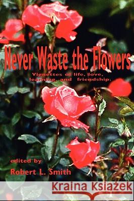 Never Waste the Flowers: Vignettes of life, love, learning, and friendship Smith, Robert L. 9781438910918