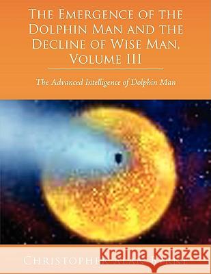 The Emergence of Dolphin Man and the Decline of Wise Man, Volume III: The Advanced Intelligence of Dolphin Man Byrne, Christopher Alan 9781438918648