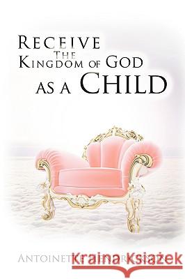 Receive the Kingdom of God as a Child Antoinette Hendrickson 9781438935607 Authorhouse
