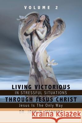 Living Victorious in Stressful Situations Through Jesus Christ: Jesus Is the Only Way John W. Manning 9781438942094 Authorhouse