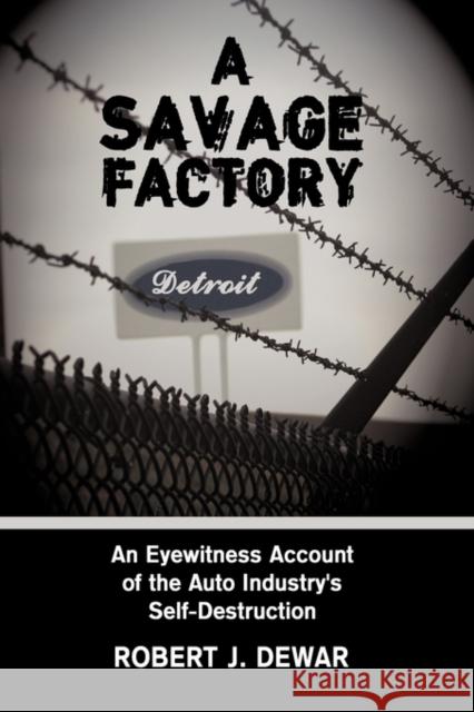 A Savage Factory: An Eyewitness Account of the Auto Industry's Self-Destruction Dewar, Robert J. 9781438952949 Authorhouse