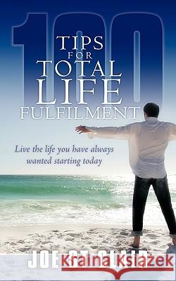 100 Tips for Total Life Fulfilment: Live the Life You Have Always Wanted Starting Today St Clair, Joe 9781438959221 Authorhouse