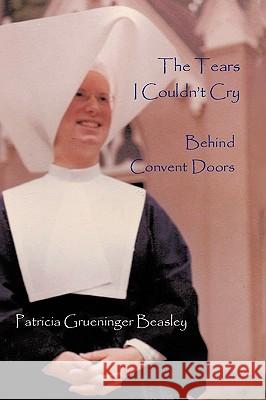 The Tears I Couldn't Cry: Behind Convent Doors Patricia Grueninger Beasley 9781438962900