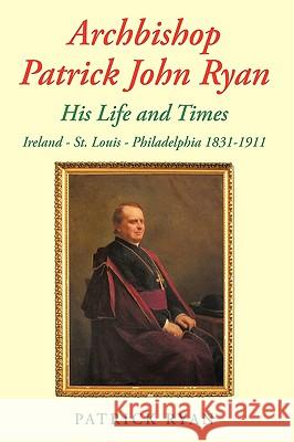 Archbishop Patrick John Ryan His Life and Times: Ireland - St. Louis - Philadelphia 1831-1911 Ryan, Patrick 9781438998220