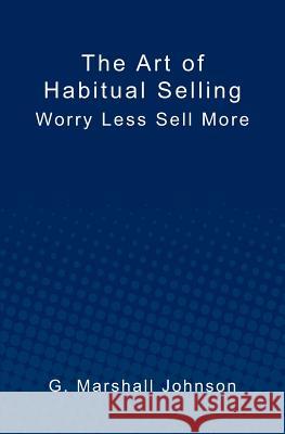 The Art of Habitual Selling: Worry Less Sell More G. Marshall Johnson 9781439267486