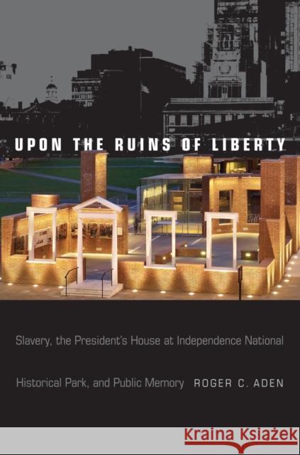 Upon the Ruins of Liberty: Slavery, the President's House at Independence National Historical Park, and Public Memory Roger C. Aden 9781439912003 Temple University Press