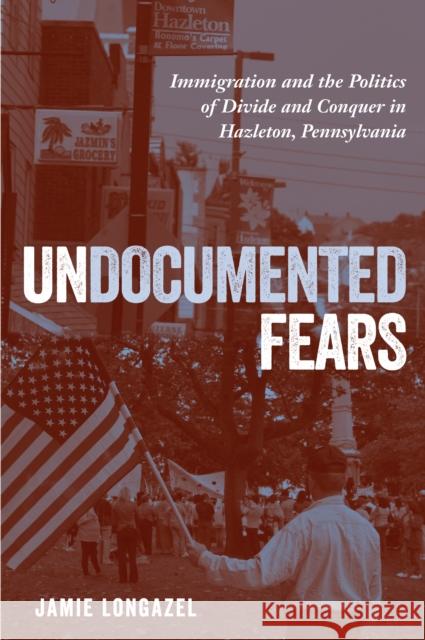 Undocumented Fears: Immigration and the Politics of Divide and Conquer in Hazleton, Pennsylvania Jamie Longazel 9781439912676 Temple University Press