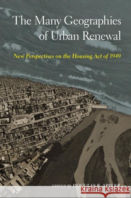The Many Geographies of Urban Renewal: New Perspectives on the Housing Act of 1949 Douglas R. Appler 9781439921708 Temple University Press