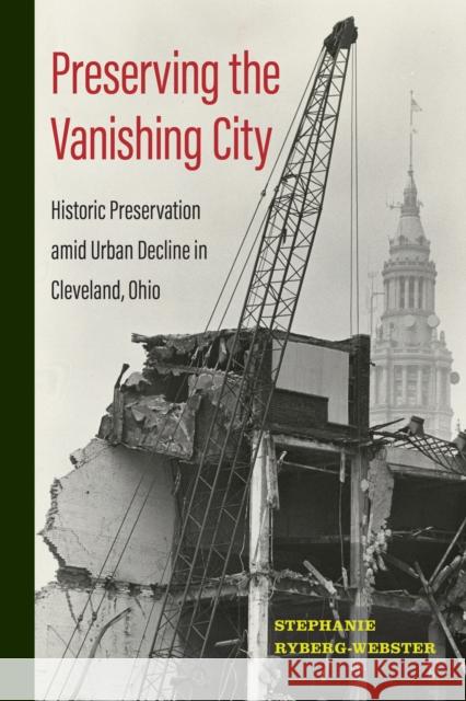 Preserving the Vanishing City: Historic Preservation amid Urban Decline in Cleveland, Ohio Stephanie Ryberg-Webster 9781439923863 Temple University Press