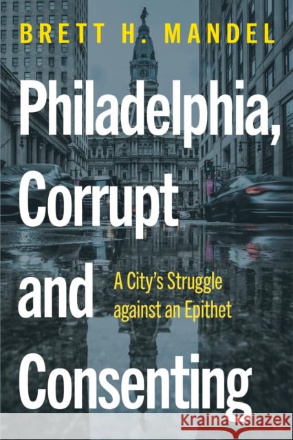 Philadelphia, Corrupt and Consenting: A City's Struggle against an Epithet Brett H. Mandel 9781439924273