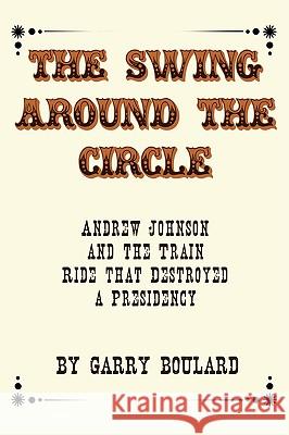 The Swing Around the Circle: Andrew Johnson and the Train Ride that Destroyed a Presidency Boulard, Garry 9781440102394 iUniverse.com