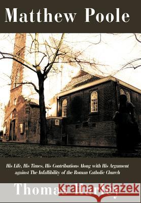 Matthew Poole: His Life, His Times, His Contributions Along with His Argument Against the Infallibility of the Roman Catholic Church Harley, Thomas 9781440116070