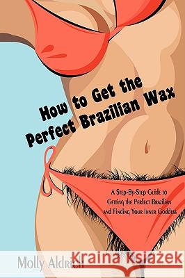 How to Get the Perfect Brazilian Wax: A Step-By-Step Guide to Getting the Perfect Brazilian and Finding Your Inner Goddess Molly Aldrich 9781440124198 iUniverse